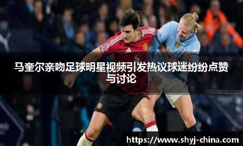 马奎尔亲吻足球明星视频引发热议球迷纷纷点赞与讨论